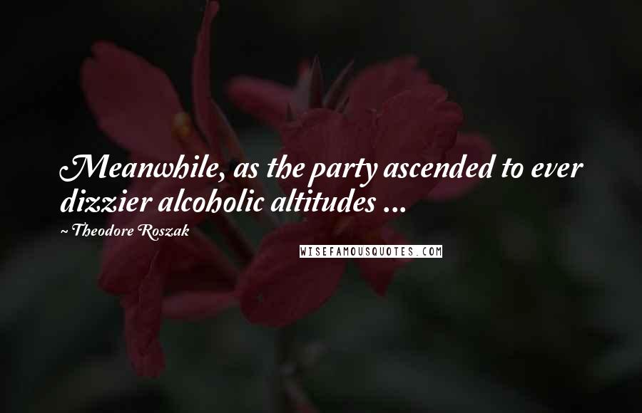 Theodore Roszak Quotes: Meanwhile, as the party ascended to ever dizzier alcoholic altitudes ...