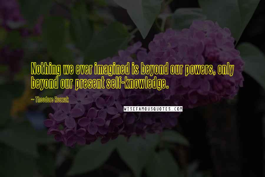 Theodore Roszak Quotes: Nothing we ever imagined is beyond our powers, only beyond our present self-knowledge.