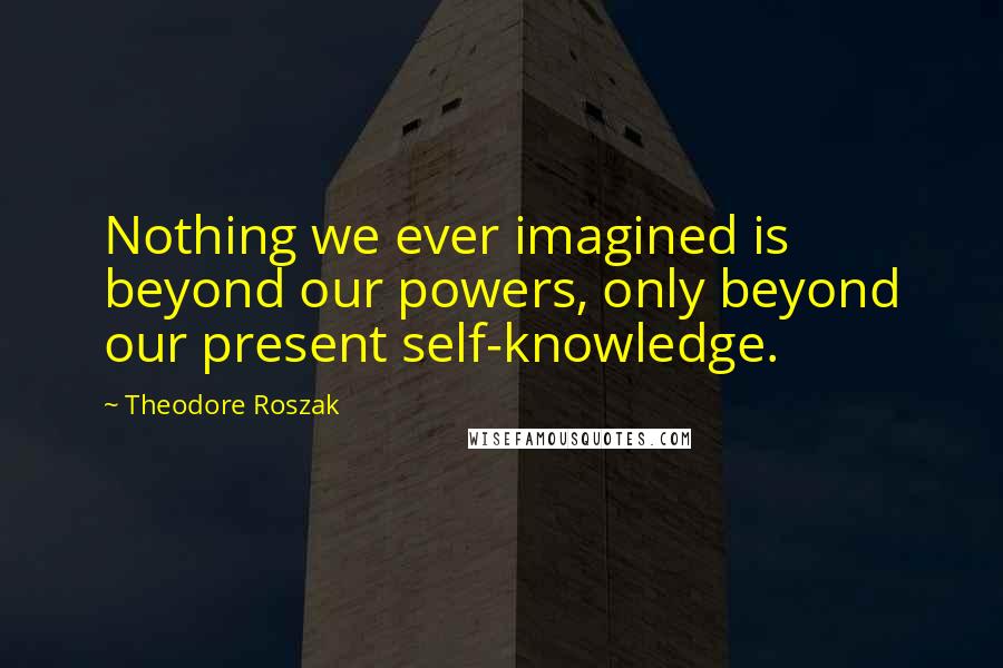 Theodore Roszak Quotes: Nothing we ever imagined is beyond our powers, only beyond our present self-knowledge.