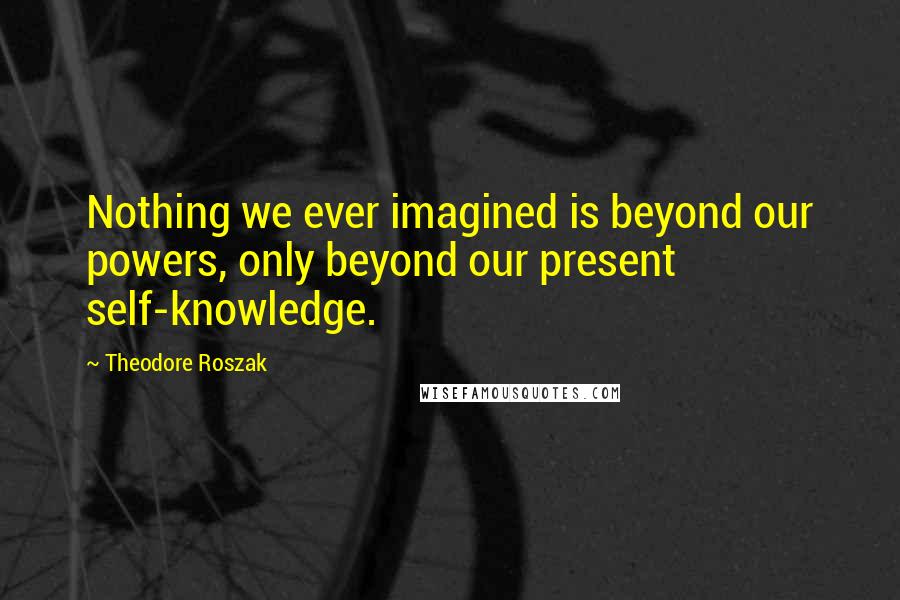 Theodore Roszak Quotes: Nothing we ever imagined is beyond our powers, only beyond our present self-knowledge.