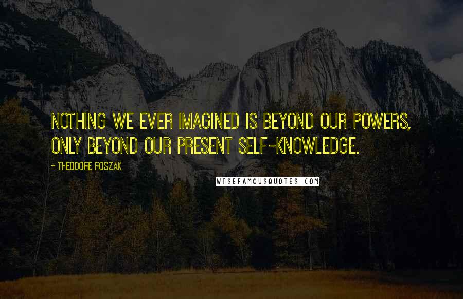 Theodore Roszak Quotes: Nothing we ever imagined is beyond our powers, only beyond our present self-knowledge.