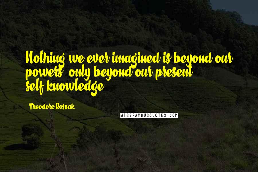 Theodore Roszak Quotes: Nothing we ever imagined is beyond our powers, only beyond our present self-knowledge.