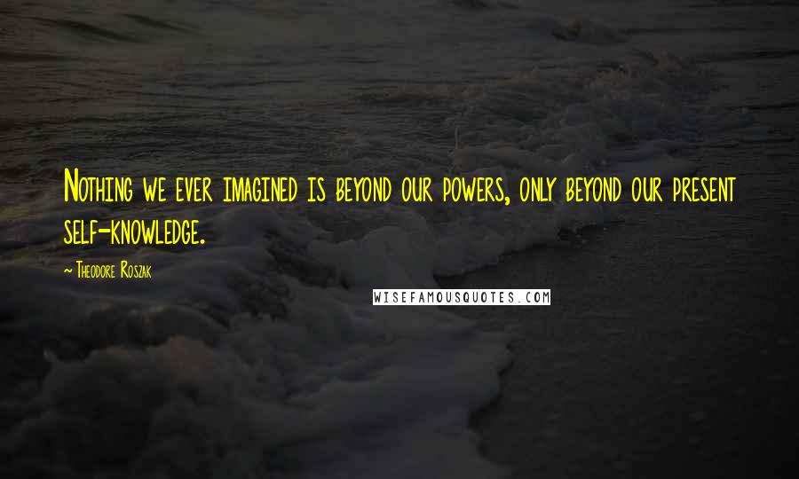 Theodore Roszak Quotes: Nothing we ever imagined is beyond our powers, only beyond our present self-knowledge.