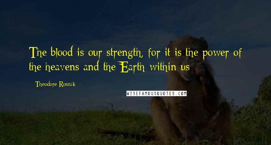 Theodore Roszak Quotes: The blood is our strength, for it is the power of the heavens and the Earth within us