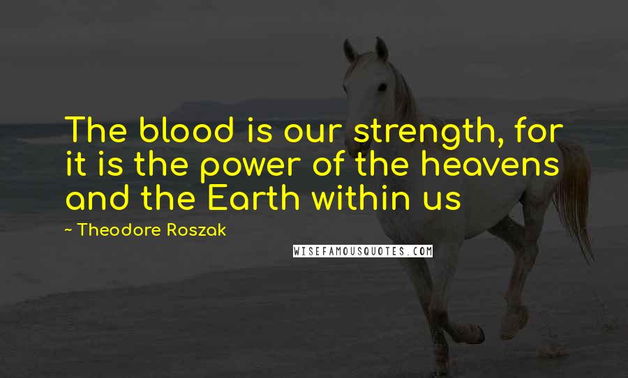 Theodore Roszak Quotes: The blood is our strength, for it is the power of the heavens and the Earth within us