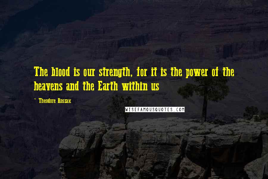 Theodore Roszak Quotes: The blood is our strength, for it is the power of the heavens and the Earth within us