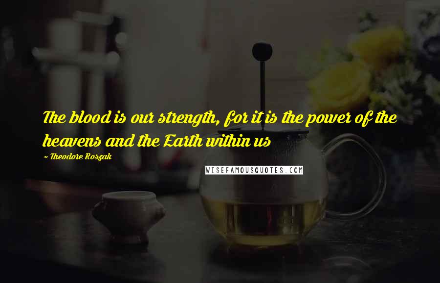 Theodore Roszak Quotes: The blood is our strength, for it is the power of the heavens and the Earth within us