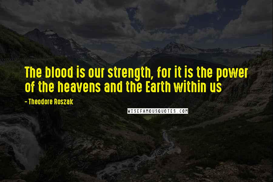 Theodore Roszak Quotes: The blood is our strength, for it is the power of the heavens and the Earth within us