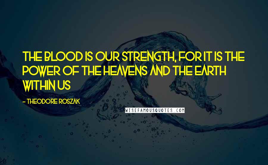 Theodore Roszak Quotes: The blood is our strength, for it is the power of the heavens and the Earth within us
