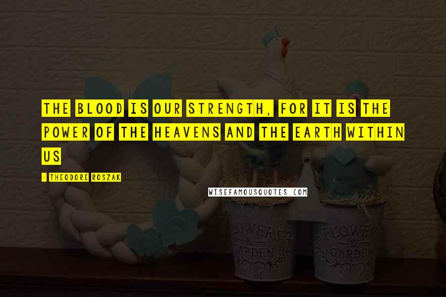 Theodore Roszak Quotes: The blood is our strength, for it is the power of the heavens and the Earth within us