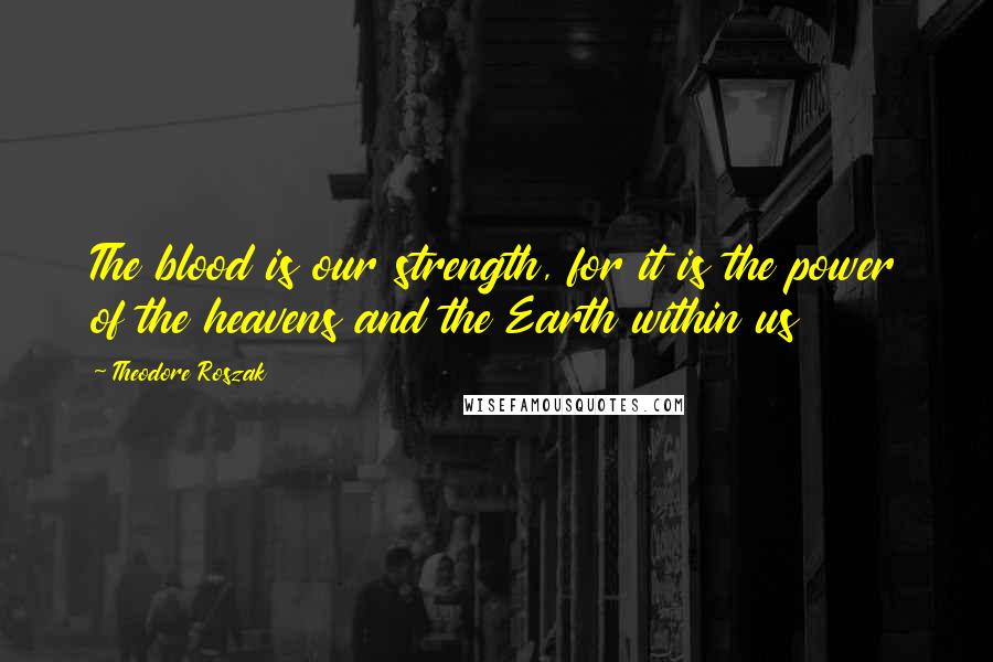Theodore Roszak Quotes: The blood is our strength, for it is the power of the heavens and the Earth within us