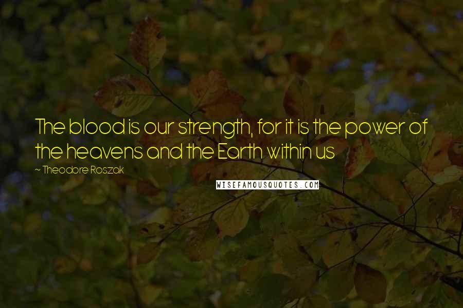 Theodore Roszak Quotes: The blood is our strength, for it is the power of the heavens and the Earth within us