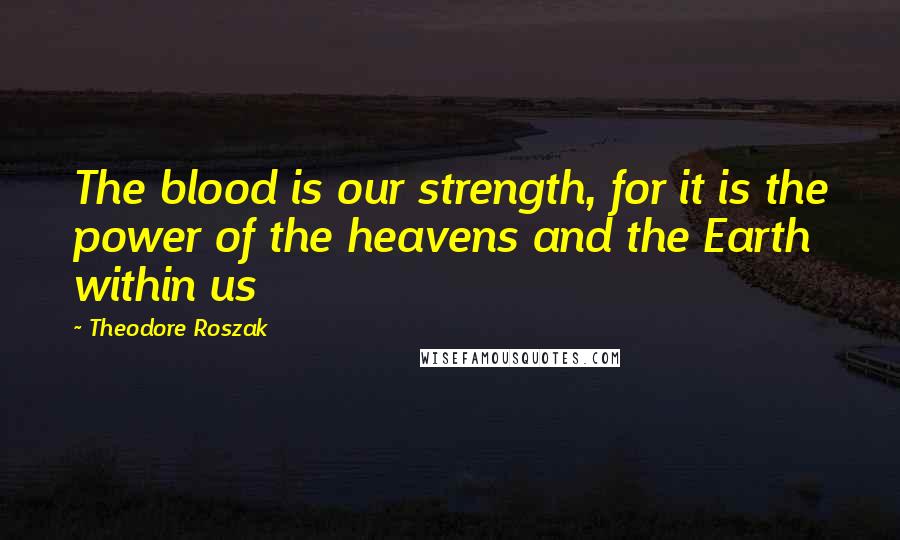 Theodore Roszak Quotes: The blood is our strength, for it is the power of the heavens and the Earth within us