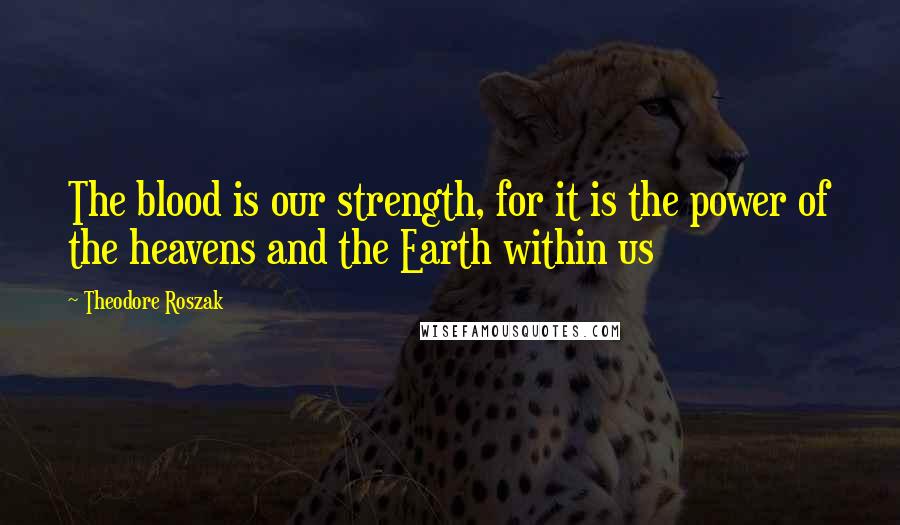 Theodore Roszak Quotes: The blood is our strength, for it is the power of the heavens and the Earth within us