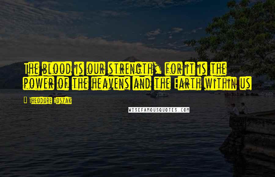 Theodore Roszak Quotes: The blood is our strength, for it is the power of the heavens and the Earth within us