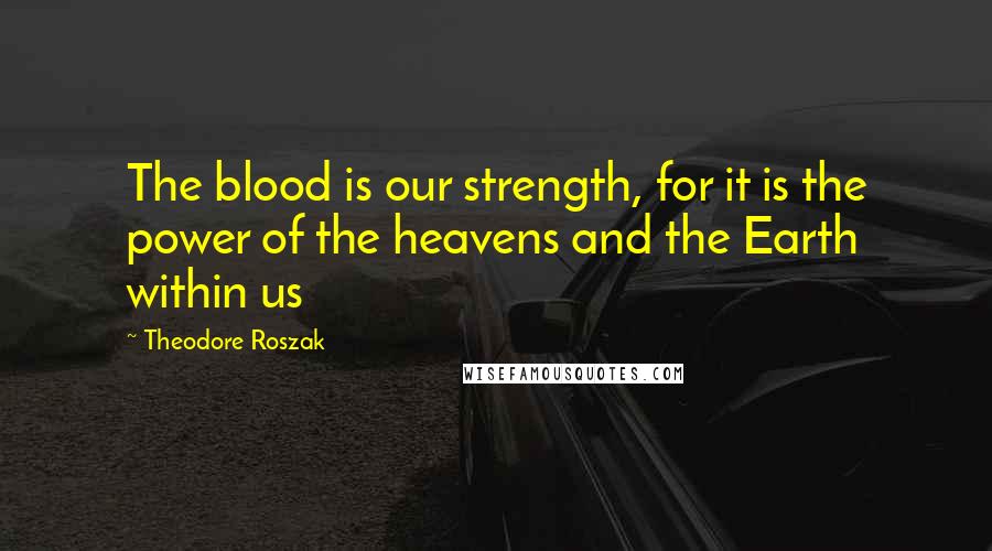 Theodore Roszak Quotes: The blood is our strength, for it is the power of the heavens and the Earth within us