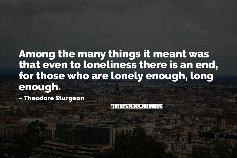 Theodore Sturgeon Quotes: Among the many things it meant was that even to loneliness there is an end, for those who are lonely enough, long enough.