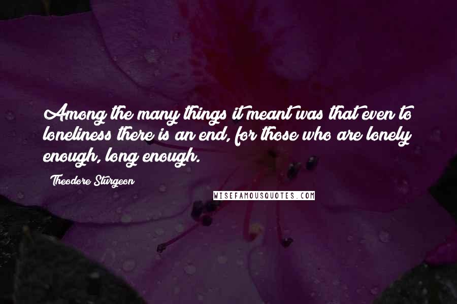 Theodore Sturgeon Quotes: Among the many things it meant was that even to loneliness there is an end, for those who are lonely enough, long enough.