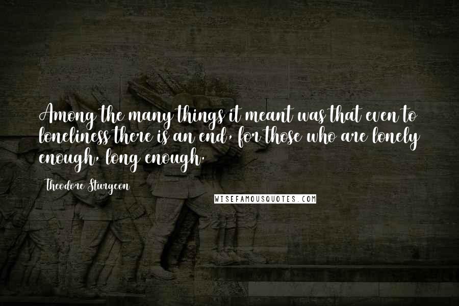 Theodore Sturgeon Quotes: Among the many things it meant was that even to loneliness there is an end, for those who are lonely enough, long enough.