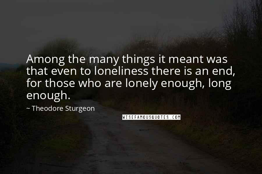 Theodore Sturgeon Quotes: Among the many things it meant was that even to loneliness there is an end, for those who are lonely enough, long enough.