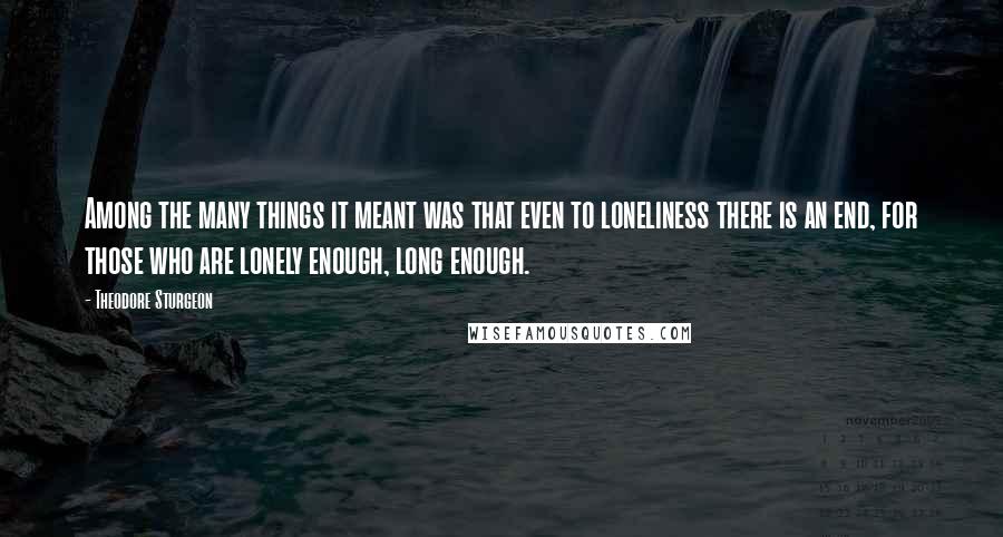 Theodore Sturgeon Quotes: Among the many things it meant was that even to loneliness there is an end, for those who are lonely enough, long enough.