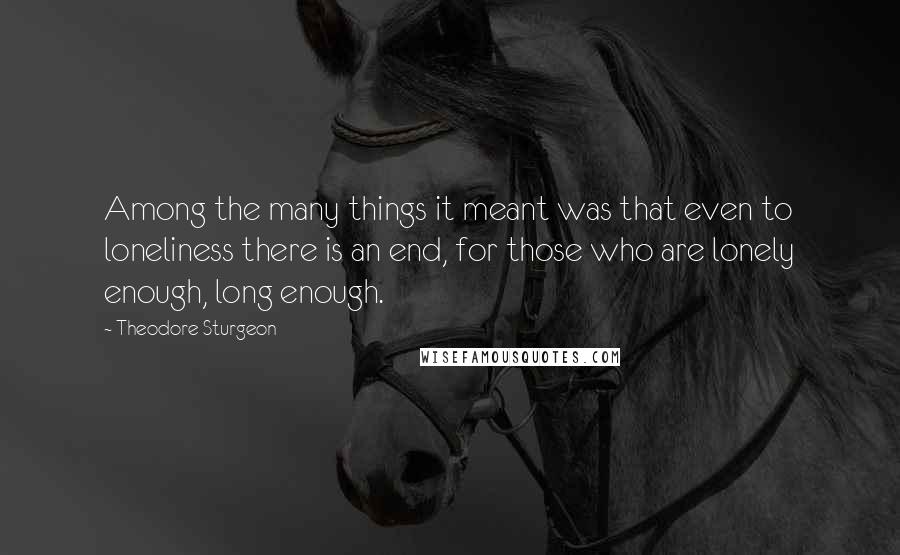 Theodore Sturgeon Quotes: Among the many things it meant was that even to loneliness there is an end, for those who are lonely enough, long enough.