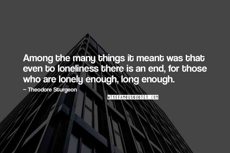 Theodore Sturgeon Quotes: Among the many things it meant was that even to loneliness there is an end, for those who are lonely enough, long enough.