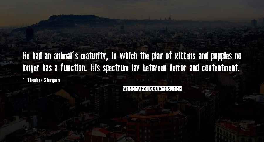 Theodore Sturgeon Quotes: He had an animal's maturity, in which the play of kittens and puppies no longer has a function. His spectrum lay between terror and contentment.