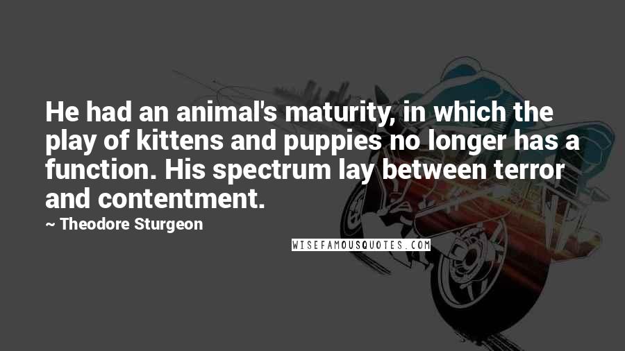 Theodore Sturgeon Quotes: He had an animal's maturity, in which the play of kittens and puppies no longer has a function. His spectrum lay between terror and contentment.