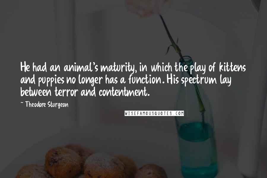 Theodore Sturgeon Quotes: He had an animal's maturity, in which the play of kittens and puppies no longer has a function. His spectrum lay between terror and contentment.