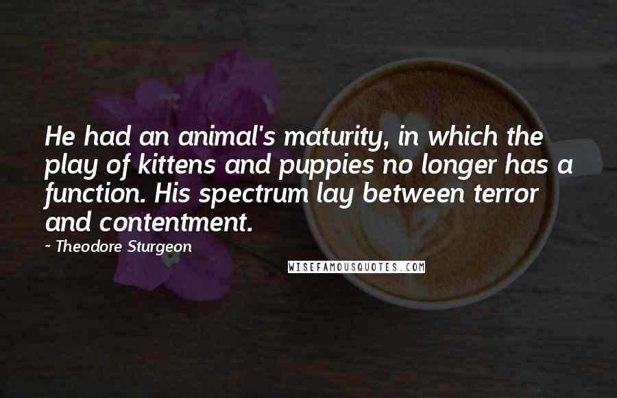 Theodore Sturgeon Quotes: He had an animal's maturity, in which the play of kittens and puppies no longer has a function. His spectrum lay between terror and contentment.