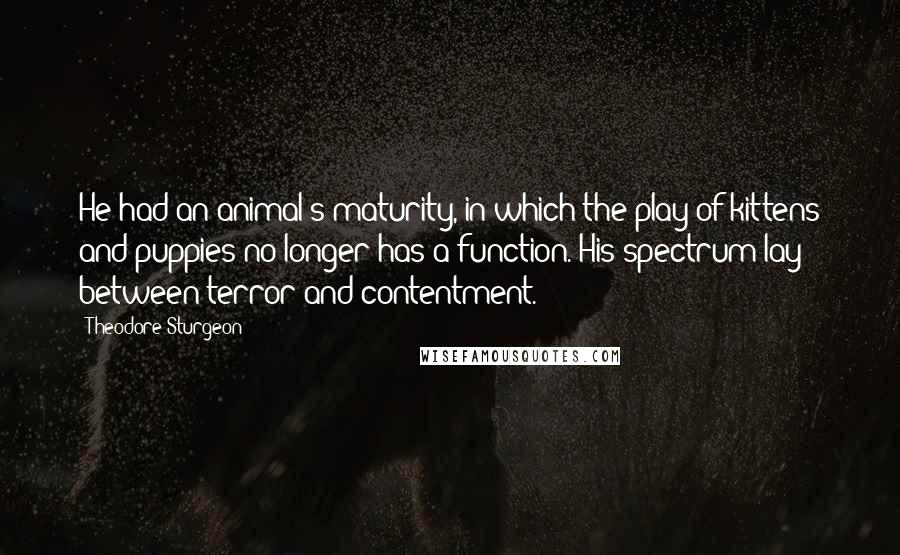 Theodore Sturgeon Quotes: He had an animal's maturity, in which the play of kittens and puppies no longer has a function. His spectrum lay between terror and contentment.