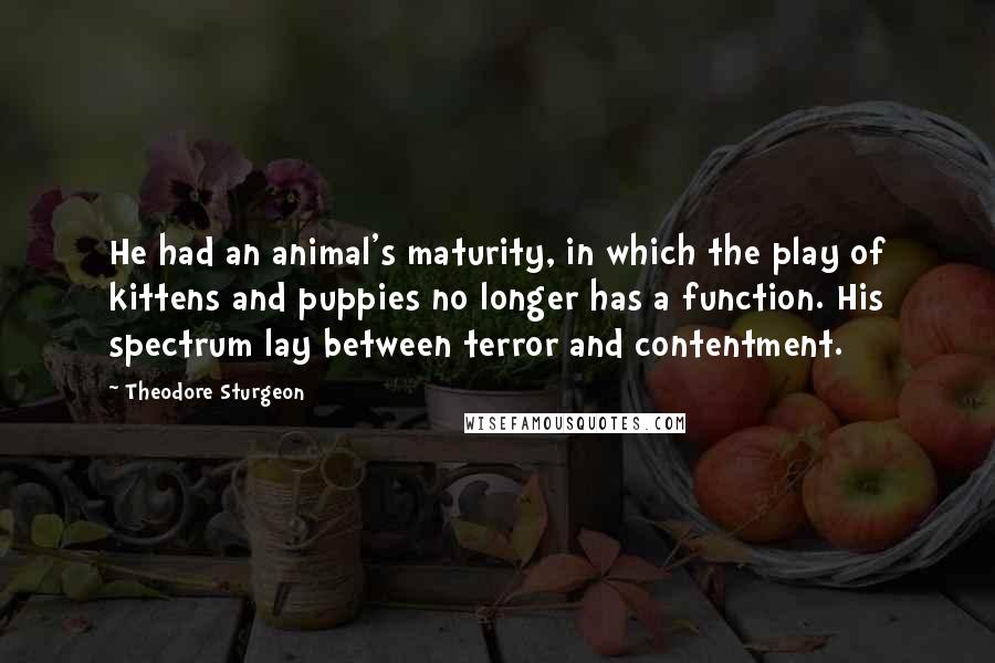 Theodore Sturgeon Quotes: He had an animal's maturity, in which the play of kittens and puppies no longer has a function. His spectrum lay between terror and contentment.