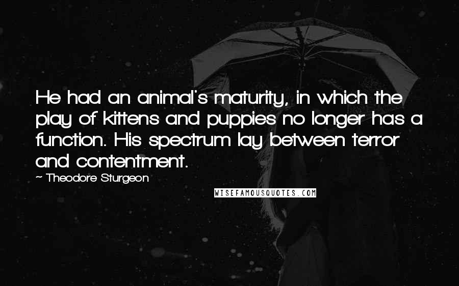 Theodore Sturgeon Quotes: He had an animal's maturity, in which the play of kittens and puppies no longer has a function. His spectrum lay between terror and contentment.