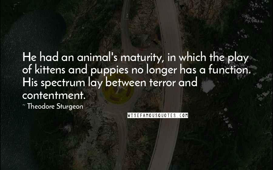 Theodore Sturgeon Quotes: He had an animal's maturity, in which the play of kittens and puppies no longer has a function. His spectrum lay between terror and contentment.