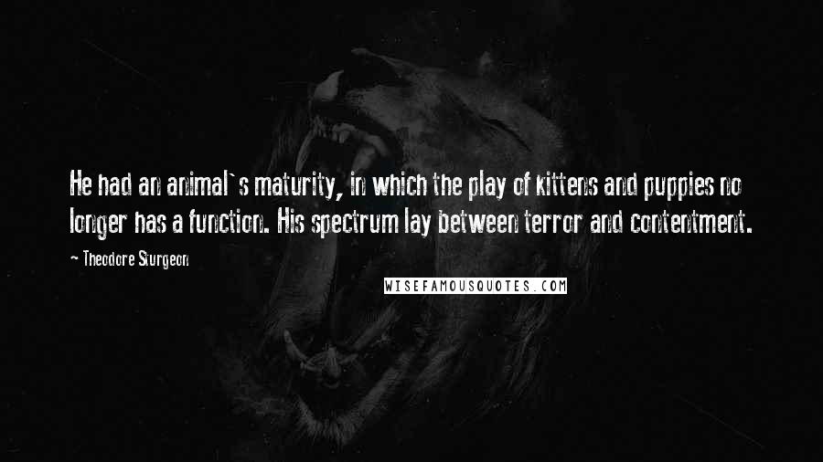 Theodore Sturgeon Quotes: He had an animal's maturity, in which the play of kittens and puppies no longer has a function. His spectrum lay between terror and contentment.