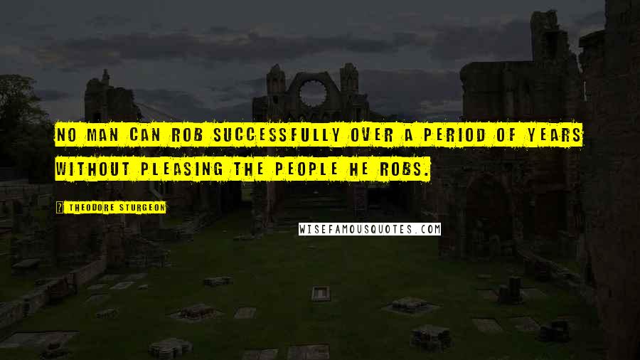 Theodore Sturgeon Quotes: No man can rob successfully over a period of years without pleasing the people he robs.