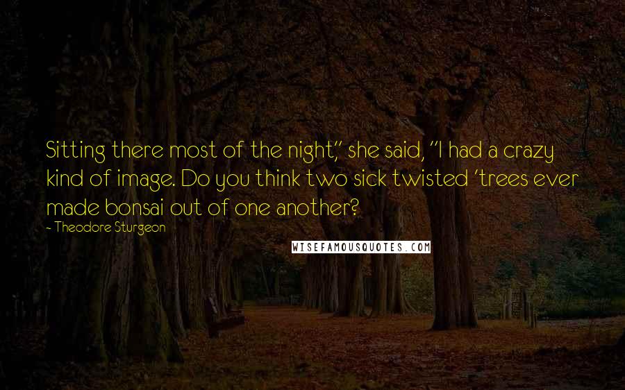 Theodore Sturgeon Quotes: Sitting there most of the night," she said, "I had a crazy kind of image. Do you think two sick twisted 'trees ever made bonsai out of one another?