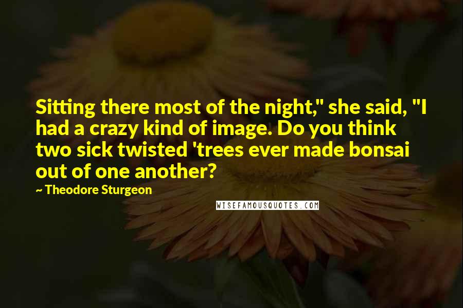 Theodore Sturgeon Quotes: Sitting there most of the night," she said, "I had a crazy kind of image. Do you think two sick twisted 'trees ever made bonsai out of one another?