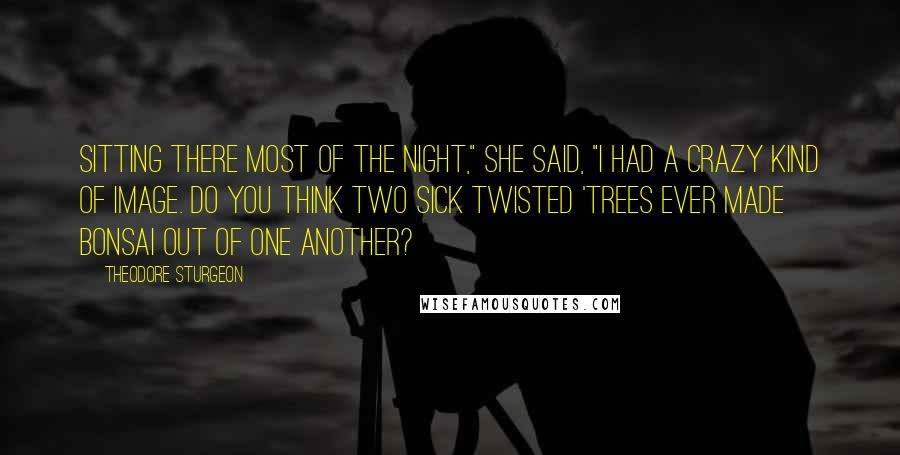 Theodore Sturgeon Quotes: Sitting there most of the night," she said, "I had a crazy kind of image. Do you think two sick twisted 'trees ever made bonsai out of one another?