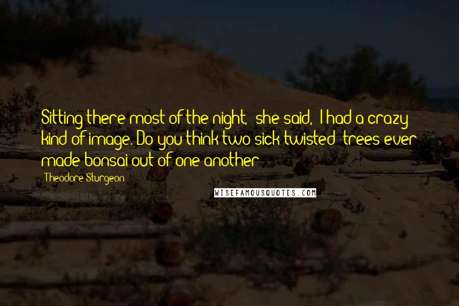 Theodore Sturgeon Quotes: Sitting there most of the night," she said, "I had a crazy kind of image. Do you think two sick twisted 'trees ever made bonsai out of one another?