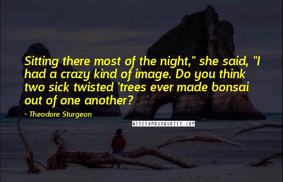 Theodore Sturgeon Quotes: Sitting there most of the night," she said, "I had a crazy kind of image. Do you think two sick twisted 'trees ever made bonsai out of one another?