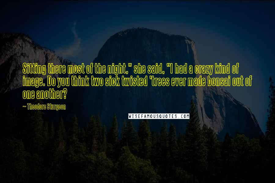 Theodore Sturgeon Quotes: Sitting there most of the night," she said, "I had a crazy kind of image. Do you think two sick twisted 'trees ever made bonsai out of one another?