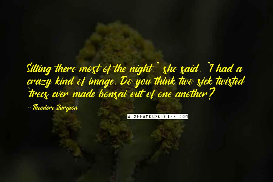 Theodore Sturgeon Quotes: Sitting there most of the night," she said, "I had a crazy kind of image. Do you think two sick twisted 'trees ever made bonsai out of one another?