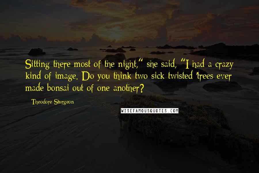 Theodore Sturgeon Quotes: Sitting there most of the night," she said, "I had a crazy kind of image. Do you think two sick twisted 'trees ever made bonsai out of one another?