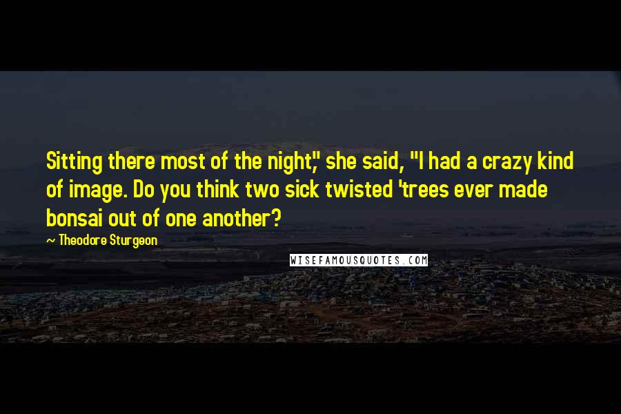 Theodore Sturgeon Quotes: Sitting there most of the night," she said, "I had a crazy kind of image. Do you think two sick twisted 'trees ever made bonsai out of one another?