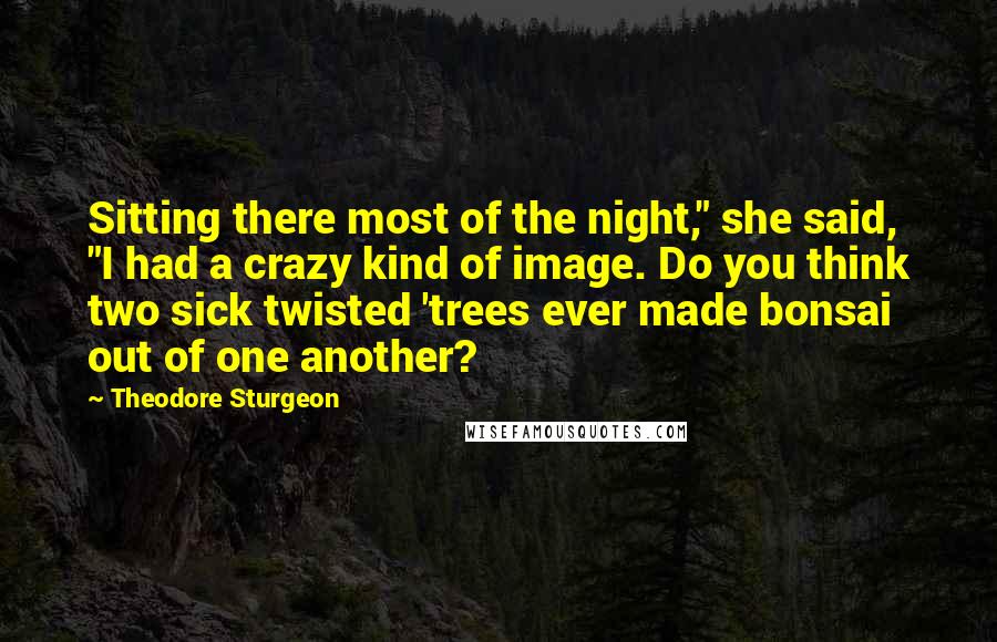 Theodore Sturgeon Quotes: Sitting there most of the night," she said, "I had a crazy kind of image. Do you think two sick twisted 'trees ever made bonsai out of one another?