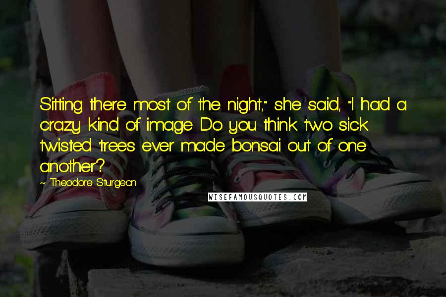 Theodore Sturgeon Quotes: Sitting there most of the night," she said, "I had a crazy kind of image. Do you think two sick twisted 'trees ever made bonsai out of one another?