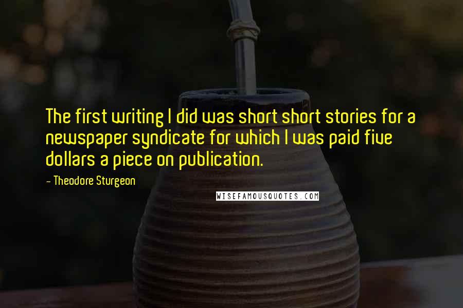 Theodore Sturgeon Quotes: The first writing I did was short short stories for a newspaper syndicate for which I was paid five dollars a piece on publication.