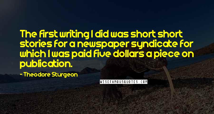 Theodore Sturgeon Quotes: The first writing I did was short short stories for a newspaper syndicate for which I was paid five dollars a piece on publication.